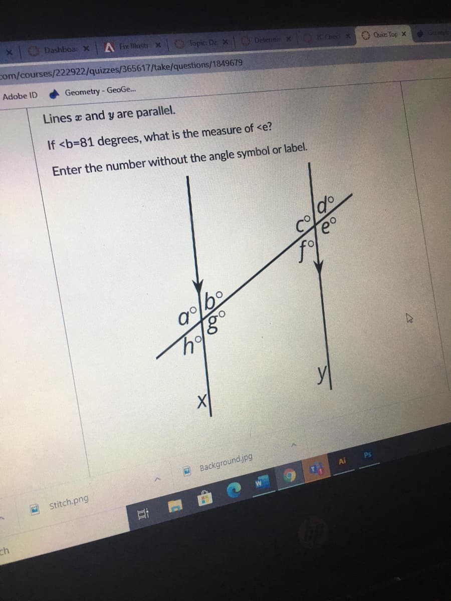 CDashboar x
A Fix Illustr x
Topic: De X
com/courses/222922/quizzes/365617/take/questions/1849679
ODeternin x
1C ChecX
O Quiz: Top x
e Geontetr
Adobe ID
Geometry - GeoGe...
Lines and y are parallel.
If <b=81 degrees, what is the measure of <e?
Enter the number without the angle symbol or label.
O Background.jpg
Ps
Ai
Stitch.png
ch
