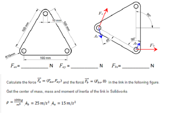 to mm
F
R10mm
100 mm
Fa=
N Fay=
N
Fn=.
N
Calculate the force fa = (Fax Fay) and the forcé F, = (Fox» 0) in the link in the following figure.
Get the center of mass, mass and moment of inertia of the link in Solidworks
100kg
As = 25 m/s² A. = 15 m/s²
100 mm
100 mm
