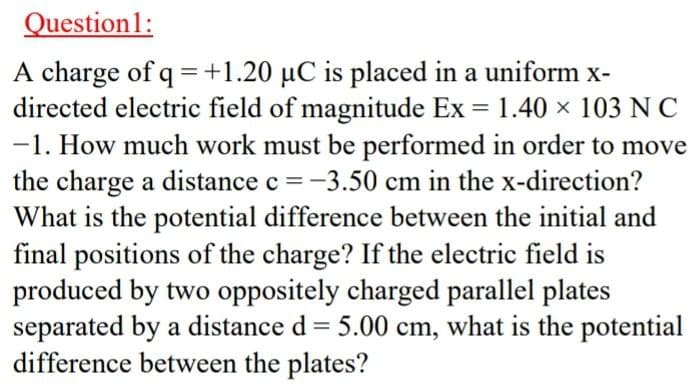 Question1:
A charge of q = +1.20 µC is placed in a uniform x-
directed electric field of magnitude Ex = 1.40 × 103 N C
-1. How much work must be performed in order to move
the charge a distance c =-3.50 cm in the x-direction?
What is the potential difference between the initial and
final positions of the charge? If the electric field is
produced by two oppositely charged parallel plates
separated by a distance d = 5.00 cm, what is the potential
difference between the plates?
