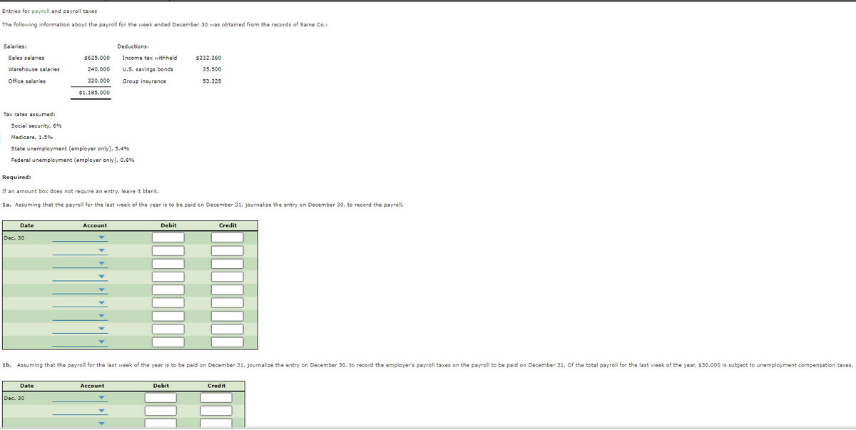 Entries for payroll and payroll taxes
The following information about the payroll for the week ended December 30 was obtained from the records of Saine Co.:
Salaries:
Deductions:
Sales salaries
$625,000
Income tax withheld
$232,260
Warehouse salaries
240,000
U.S. savings bonds
35,500
Office salaries
320,000
Group insurance
53,325
$1,185,000
Tax rates assumed:
Social security, 6%
Medicare, 1.5%
State unemployment (employer only), 5.4%
Federal unemployment (employer only), 0.8%
Required:
If an amount box does not require an entry, leave it blank.
1a. Assuming that the payroll for the last week of the year is to be paid on December 31, journalize the entry on December 30, to record the payroll.
Date
Account
Debit
Credit
Dec. 30
1b. Assuming that the payroll for the last week of the year is to be paid on December 31, journalize the entry on December 30, to record the employer's payroll taxes on the payroll to be paid on December 31. Of the total payroll for the last week of the year, $30,000 is subject to unemployment compensation taxes.
Date
Account
Debit
Credit
Dec. 30
