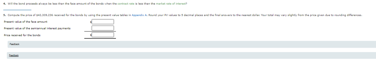 4. Will the bond proceeds always be less than the face amount of the bonds when the contract rate is less than the market rate of interest?
5. Compute the price of $42,309,236 received for the bonds by using the present value tables in Appendix A. Round your PV values to 5 decimal places and the final answers to the nearest dollar. Your total may vary slightly from the price given due to rounding differences.
Present value of the face amount
Present value of the semiannual interest payments
Price received for the bonds
Feedback
Feedback
