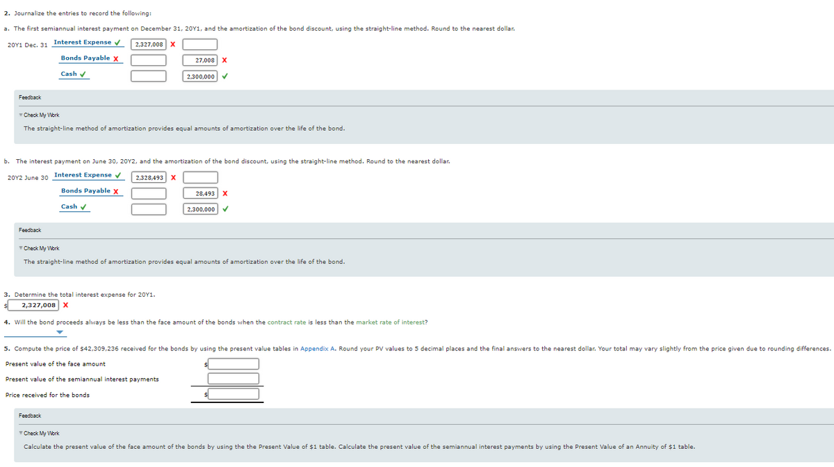 2. Journalize the entries to record the following:
a. The first semiannual interest payment on December 31, 20Y1, and the amortization of the bond discount, using the straight-line method. Round to the nearest dollar.
20Y1 Dec. 31 Interest Expense v
2,327,008
Bonds Payable x
27,008
Cash v
2,300,000
Feedback
Check My Work
The straight-line method of amortization provides equal amounts of amortization over the life of the bond.
b. The interest payment on June 30, 20Y2, and the amortization of the bond discount, using the straight-line method. Round to the nearest dollar.
20Y2 June 30 Interest Expense v
2,328,493
X
Bonds Payable X
28,493
Cash v
2,300,000
Feedback
Check My Work
The straight-line method of amortization provides equal amounts of amortization over the life of the bond.
3. Determine the total interest expense for 20Y1.
2,327,008 x
4. Will the bond proceeds always be less than the face amount of the bonds when the contract rate is less than the market rate of interest?
5. Compute the price of $42,309,236 received for the bonds by using the present value tables in Appendix A. Round your PV values to 5 decimal places and the final answers to the nearest dollar. Your total may vary slightly from the price given due to rounding differences.
Present value of the face amount
Present value of the semiannual interest payments
Price received for the bonds
Feedback
Check My Work
Calculate the present value of the face amount of the bonds by using the the Present Value of $1 table. Calculate the present value of the semiannual interest payments by using the Present Value of an Annuity of $1 table.
