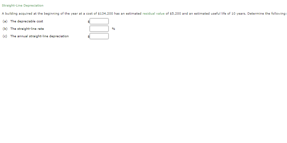 Straight-Line Depreciation
A building acquired at the beginning of the year at a cost of $134,200 has an estimated residual value of $5,200 and an estimated useful life of 10 years. Determine the following:
(a) The depreciable cost
(b) The straight-line rate
%
(c) The annual straight-line depreciation
