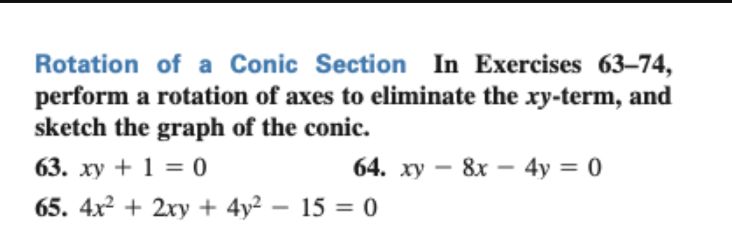 Rotation of a Conic Section In Exercises 63-74,
perform a rotation of axes to eliminate the xy-term, and
sketch the graph of the conic.
63. xy + 1 = 0
65. 4x² + 2xy + 4y² - 15 = 0
64. xy 8x - 4y = 0
-