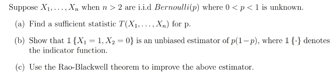 Suppose X₁,..., Xn when n > 2 are i.i.d Bernoulli(p) where 0 < p < 1 is unknown.
(a) Find a sufficient statistic T(X₁,..., Xn) for p.
(b) Show that 1 {X₁ = 1, X₂ = 0} is an unbiased estimator of p(1-p), where 1 {} denotes
the indicator function.
(c) Use the Rao-Blackwell theorem to improve the above estimator.