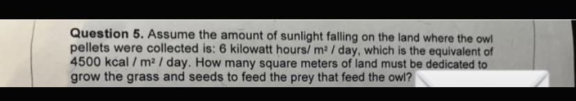 Question 5. Assume the amount of sunlight falling on the land where the owl
pellets were collected is: 6 kilowatt hours/ m² / day, which is the equivalent of
4500 kcal / m² / day. How many square meters of land must be dedicated to
grow the grass and seeds to feed the prey that feed the owl?