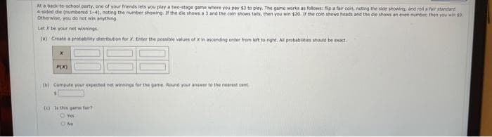 At a back-to-school party, one of your friends lets you play a two-stage game where you pay $3 to play. The game works as follows: fip a fair coin, noting the side showing, and roll a fair standard
4-sided die (numbered 1-4), noting the number showing. If the die shows a 3 and the coin shows tails, then you win $20. If the coin shows heads and the die shows an even number then you win $9.
Otherwise, you do not win anything.
Let X be your net winnings.
(a) Create a probability distribution for X. Enter the possible values of X in ascending order from left to right. All probabilities should be exact.
X
P(X)
(b) Compute your expected net winnings for the game. Round your answer to the nearest cent
() is this game fair?
Yes
ONO