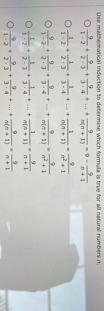 Use mathematical induction to determine which formula is true for all natural numbers n.
9.
9.
9.
+
3 4
9 -
+
n(n + 1)
1. 2
2. 3
n + 1
1
1
1
+
3. 4
1
9
+
+
1· 2
2 3
n(n + 1)
n2
+ 1
9.
9.
9.
+
3 . 4
+
1· 2
2: 3
n(n + 1)
n2 + 1
1
1
1
9
+
3. 4
+
1 2
2 3
n(n + 1)
n + 1
9.
9
9
+
3. 4
+
1 2
2 3
n(n + 1)
n + 1
