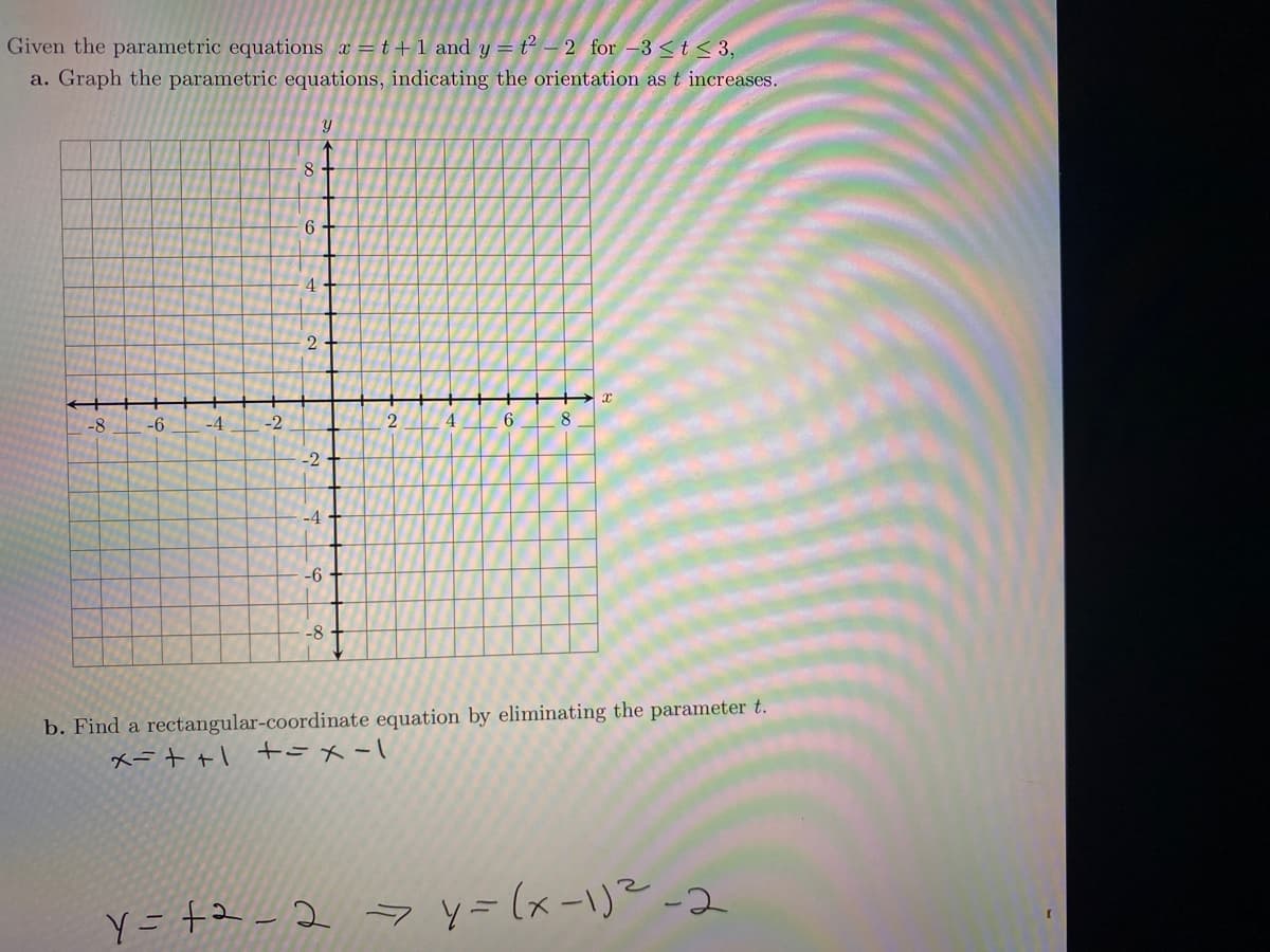 Given the parametric equations x =t+1 and y = t² – 2 for -3 <t < 3,
a. Graph the parametric equations, indicating the orientation as t increases.
8
6.
4.
2
-8
-6
-4
-2
2
4
6.
-2
-4
-6
-8
b. Find a rectangular-coordinate equation by eliminating the parameter t.
メー++1 +tりメーニ
Y= +2- 2 y=(x-1)²-2
