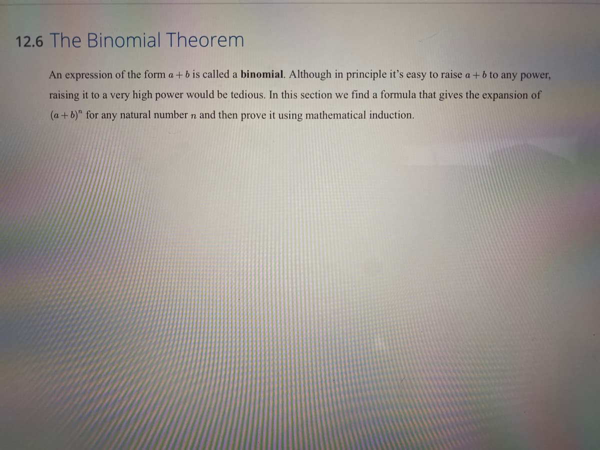 12.6 The Binomial Theorem
An expression of the form a +b is called a binomial. Although in principle it's easy to raise a + b to any power,
raising it to a very high power would be tedious. In this section we find a formula that gives the expansion of
(a+b)" for any natural number n and then prove it using mathematical induction.
