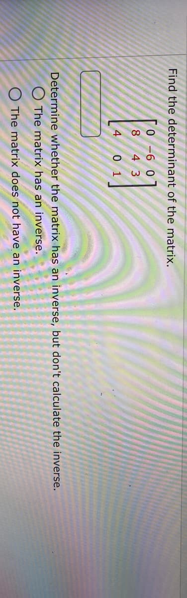 Find the determinant of the matrix.
0-6 0
8
[]
4 3
4
0 1
Determine whether the matrix has an inverse, but don't calculate the inverse.
O The matrix has an inverse.
O The matrix does not have an inverse.