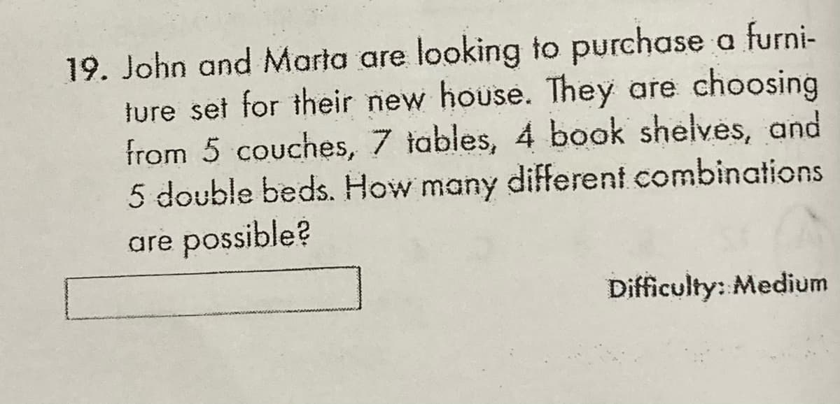 19. John and Marta are looking to purchase a furni-
ture set for their new house. They are choosing
from 5 couches, 7 iables, 4 book shelves, and
5 double beds. How many different combinations
are possible?
Difficulty: Medium
