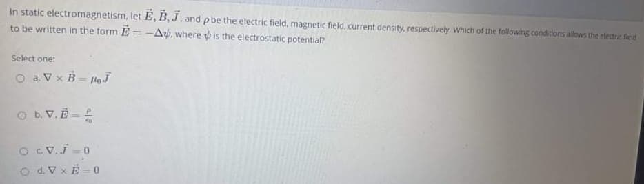 In static electromagnetism, let E, B, J, and pbe the electric field, magnetic field. current density, respectively. Which of the following conditions allows the electric field
to be written in the form E =-Aý, where p is the electrostatic potentia?
Select one:
O a. Vx B loJ
O b.V.E
O CV.J - 0
O d.V xE = 0
