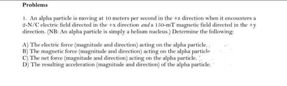 Problems
1. An alpha particle is moving at 10 meters per second in the +z direction when it encounters a
2-N/C electric field directed in the +x direction and a 150-mT magnetic field directed in the +y
direction. (NB: An alpha particle is simply a helium nucleus.) Determine the following:
A) The electric force (magnitude and direction) acting on the alpha particle.
B) The magnetic force (magnitude and direction) acting on the alpha particle
C) The net force (magnitude and direction) acting on the alpha particle. -
D) The resulting acceleration (magnitude and direction) of the alpha particle.
