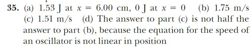 =D%=
(b) 1.75 m/s
35. (a) 1.53 J at x =
(c) 1.51 m/s (d) The answer to part (c) is not half the
answer to part (b), because the equation for the speed of
an oscillator is not linear in position
6.00 cm, 0J at x = 0
