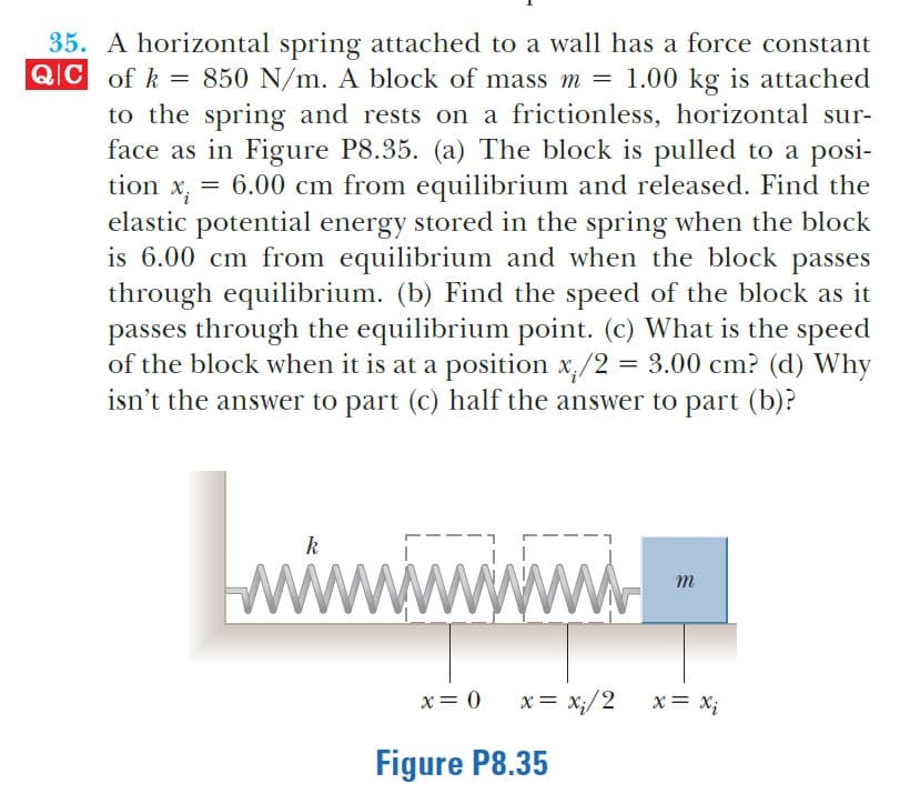 35. A horizontal spring attached to a wall has a force constant
QC of k = 850 N/m. A block of mass m = 1.00 kg is attached
to the spring and rests on a frictionless, horizontal sur-
face as in Figure P8.35. (a) The block is pulled to a posi-
tion x, = 6.00 cm from equilibrium and released. Find the
elastic potential energy stored in the spring when the block
is 6.00 cm from equilibrium and when the block passes
through equilibrium. (b) Find the speed of the block as it
passes through the equilibrium point. (c) What is the speed
of the block when it is at a position x,/2 = 3.00 cm? (d) Why
isn't the answer to part (C) half the answer to part (b)?
k
wwwwwww
m
x= 0 x= x;/2
X= X;
Figure P8.35
