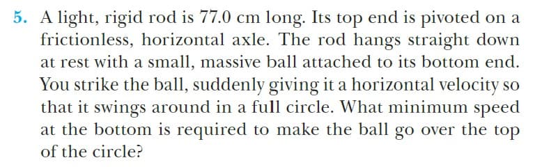 5. A light, rigid rod is 77.0 cm long. Its top end is pivoted on a
frictionless, horizontal axle. The rod hangs straight down
at rest with a small, massive ball attached to its bottom end.
You strike the ball, suddenly giving it a horizontal velocity so
that it swings around in a full circle. What minimum speed
at the bottom is required to make the ball go over the top
of the circle?
