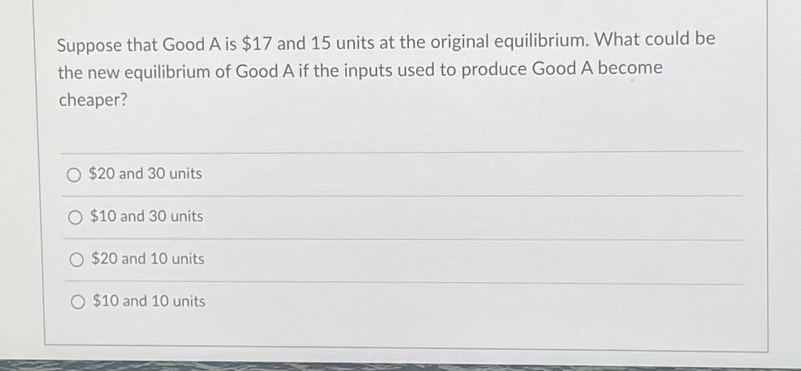 Suppose that Good A is $17 and 15 units at the original equilibrium. What could be
the new equilibrium of Good A if the inputs used to produce Good A become
cheaper?
$20 and 30 units
$10 and 30 units
O $20 and 10 units
O $10 and 10 units
