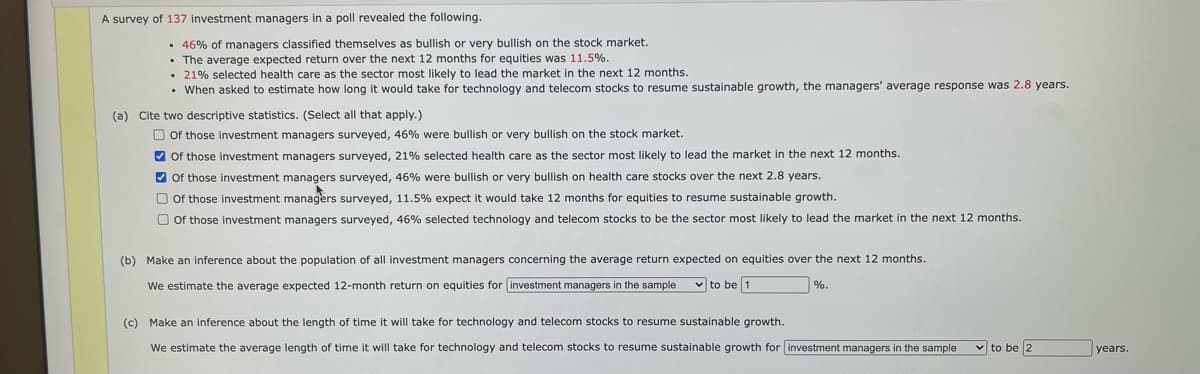 A survey of 137 investment managers in a poll revealed the following.
• 46% of managers classified themselves as bullish or very bullish on the stock market.
• The average expected return over the next 12 months for equities was 11.5%.
• 21% selected health care as the sector most likely to lead the market in the next 12 months.
• When asked to estimate how long it would take for technology and telecom stocks to resume sustainable growth, the managers' average response was 2.8 years.
(a)
Cite two descriptive statistics. (Select all that apply.)
O Of those investment managers surveyed, 46% were bullish or very bullish on the stock market.
V of those investment managers surveyed, 21% selected health care as the sector most likely to lead the market in the next 12 months.
V of those investment managers surveyed, 46% were bullish or very bullish on health care stocks over the next 2.8 years.
O Of those investment managers surveyed, 11.5% expect it would take 12 months for equities to resume sustainable growth.
O of those investment managers surveyed, 46% selected technology and telecom stocks to be the sector most likely to lead the market in the next 12 months.
(b) Make an inference about the population of all investment managers concerning the average return expected on equities over the next 12 months.
We estimate the average expected 12-month return on equities for investment managers in the sample
v to be 1
%.
(c) Make an inference about the length e
time it will take for technology and telecom stocks to resume sustainable growth.
We estimate the average length of time it will take for technology and telecom stocks to resume sustainable growth for investment managers in the sample
v to be 2
years.
