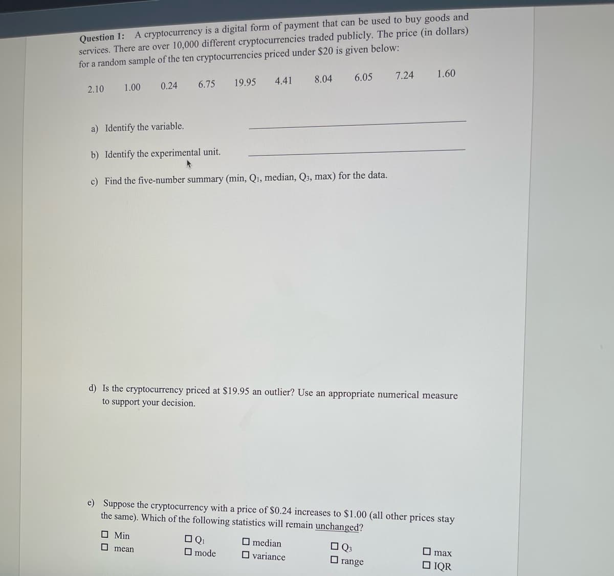 Question 1: A cryptocurrency is a digital form of payment that can be used to buy goods and
services. There are over 10,000 different cryptocurrencies traded publicly. The price (in dollars)
for a random sample of the ten cryptocurrencies priced under $20 is given below:
6.05
7.24
1.60
19.95
4.41
8.04
1.00
0.24
6.75
2.10
a) Identify the variable.
b) Identify the experimental unit.
c) Find the five-number summary (min, Q1, median, Q3, max) for the data.
d) Is the cryptocurrency priced at $19.95 an outlier? Use an appropriate numerical measure
to support your decision.
e) Suppose the cryptocurrency with a price of $0.24 increases to $1.00 (all other prices stay
the same). Which of the following statistics will remain unchanged?
O Min
O Q1
O mode
O median
O Q3
O range
O mean
O variance
O max
O IQR
