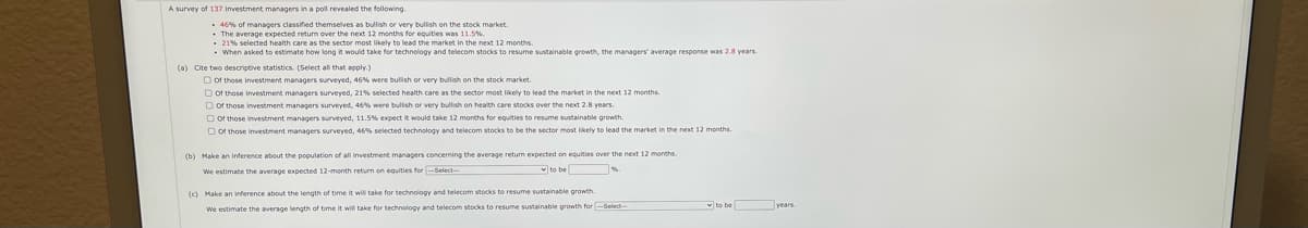 A survey of 137 investment managers in a poll revealed the following.
• 46% of managers classified themselves as bullish or very bullish on the stock market.
• The average expected returm over the next 12 months for egquities was 11.5%.
- 21% selected health care as the sector most likely to lead the market in the next 12 months.
• When asked to estimate how long it would take for technology and telecom stocks to resume sustainable growth, the managers' average response was 2.8 years
(a) Cite two descriptive statistics. (Select all that apply.)
O of those investment managers surveyed, 46% were bulish or very bullish on the stock market.
O of those investment managers surveyed, 21% selected health care as the sector most likely to lead the market in the next 12 months.
D of those investment managers surveyed, 46% were bulish or very bullish on health care stocks over the next 2.8 years.
D of those linvestment managers surveyed, 11.5% expect it would take 12 months for equities to resume sustalinable growth.
O of those investment managers surveyed, 46% selected technology and telecom stocks to be the sector most lkely to lead the market in the next 12 months.
(b) Make an inference about the population of all investment managers concerning the average return expected on eguities over the next 12 months.
We estimate the average expected 12-month return on equities for Select
v to be
(c) Make an inference about the length of time it wil take for technology and telecom stocks to resume sustainable growth.
We estimate the average length of time it will take for technology and telecom stocks to resume sustainable growth for-Select
