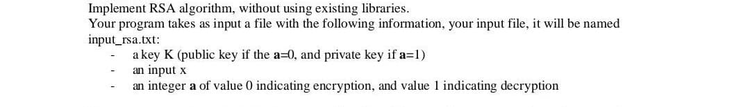 Implement RSA algorithm, without using existing libraries.
Your program takes as input a file with the following information, your input file, it will be named
input_rsa.txt:
a key K (public key if the a=0, and private key if a=1)
an input x
an integer a of value 0 indicating encryption, and value 1 indicating decryption
