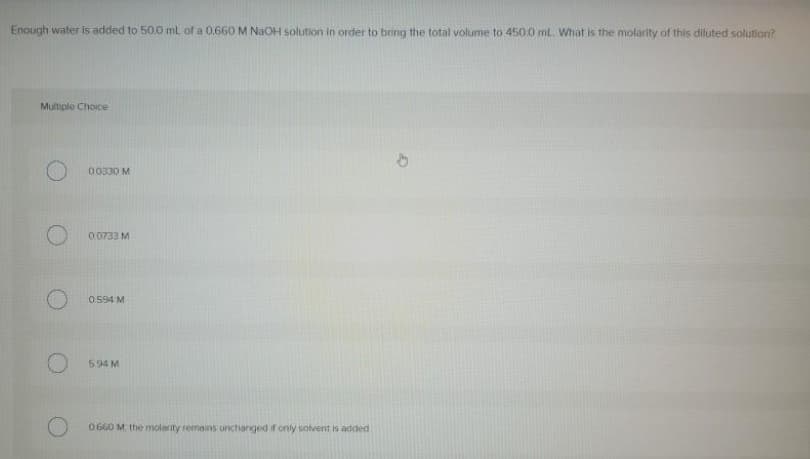 Enough water is added to 50.0 mL of a 0.660 M NaOH solution in order to bring the total volume to 450.0 mL. What is the molarity of this diluted solution?
Multiple Choice
00330 M
0.0733 M
0.594 M
594 M
0660 M the molerity remains unchanged if only solvent is added
