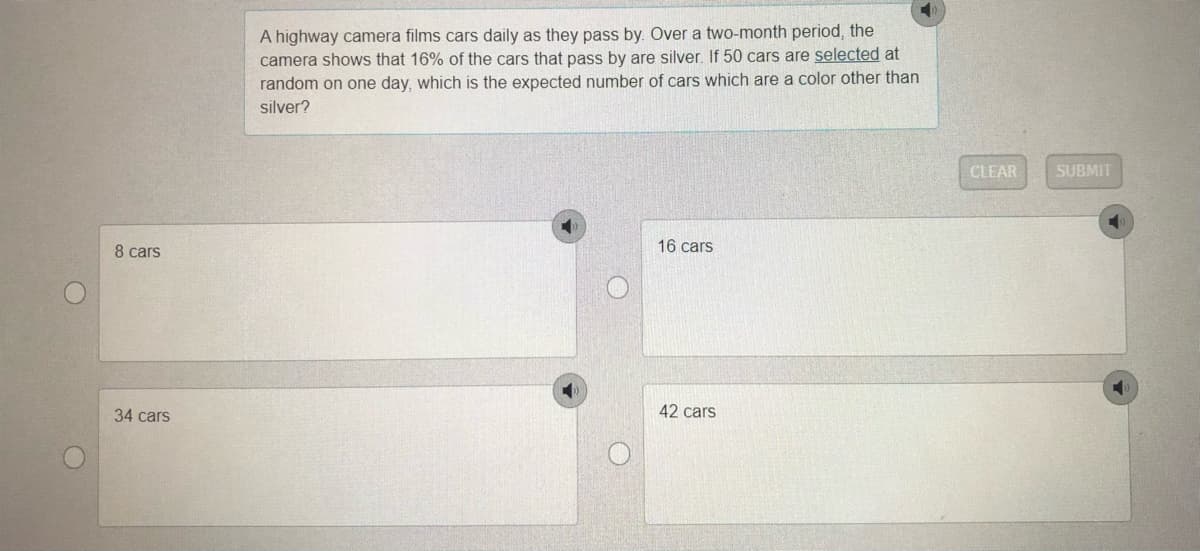 A highway camera films cars daily as they pass by. Over a two-month period, the
camera shows that 16% of the cars that pass by are silver. If 50 cars are selected at
random on one day, which is the expected number of cars which are a color other than
silver?
CLEAR
SUBMIT
8 cars
16 cars
34 cars
42 cars
