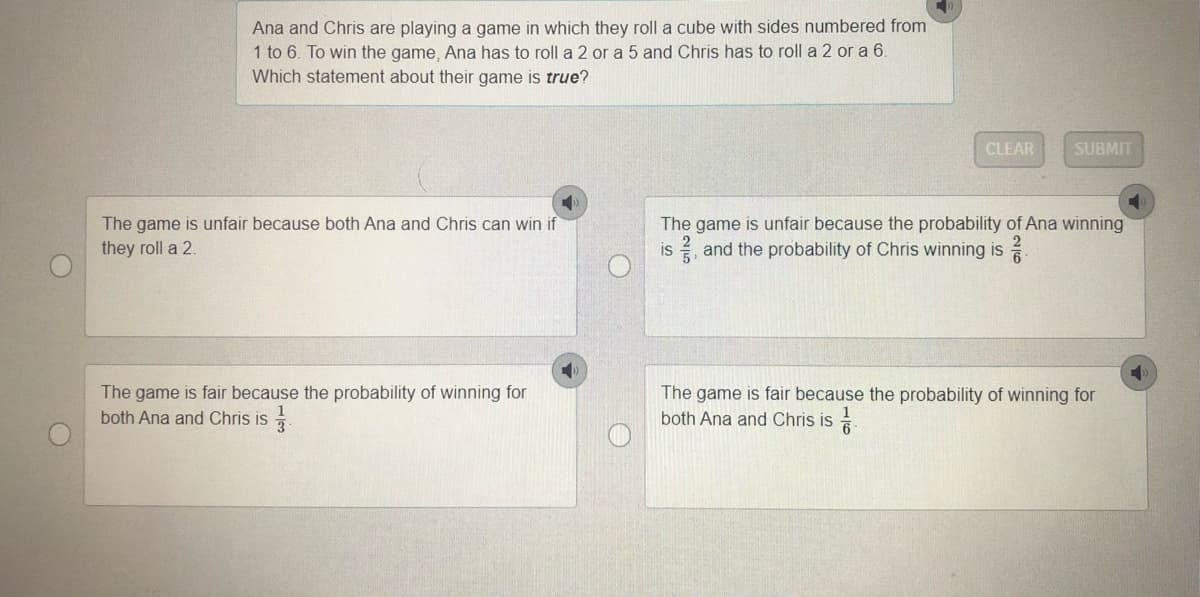 Ana and Chris are playing a game in which they roll a cube with sides numbered from
1 to 6. To win the game, Ana has to roll a 2 or a 5 and Chris has to roll a 2 or a 6.
Which statement about their game is true?
CLEAR
SUBMIT
The game is unfair because both Ana and Chris can win if
they roll a 2.
The game is unfair because the probability of Ana winning
is and the probability of Chris winning is
The game is fair because the probability of winning for
both Ana and Chris is
The game is fair because the probability of winning for
both Ana and Chris is
