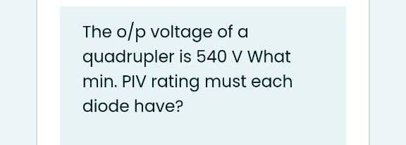 The o/p voltage of a
quadrupler is 540 V What
min. PIV rating must each
diode have?
