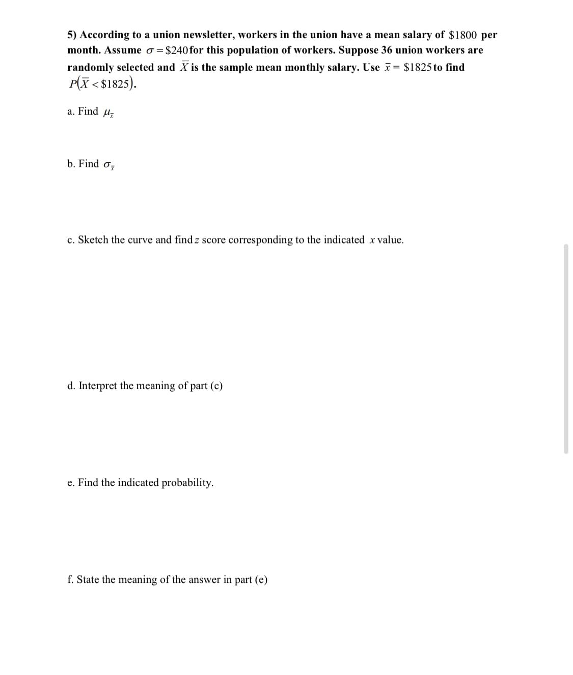 5) According to a union newsletter, workers in the union have a mean salary of $1800 per
month. Assume o = $240 for this population of workers. Suppose 36 union workers are
randomly selected and X is the sample mean monthly salary. Use x= $1825 to find
P(X < $1825).
a. Find uz
b. Find oz
c. Sketch the curve and find z score corresponding to the indicated x value.
d. Interpret the meaning of part (c)
e. Find the indicated probability.
f. State the meaning of the answer in part (e)
