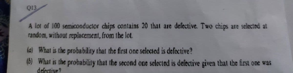 Q13
A lot of 100 semiconductor chips contains 20 that are defective. Two chips are selected at
random, without replacement, from the lot.
(a) What is the probability that the first one selected is defective?
(b) What is the probability that the second one selected is defective given that the first one was
delective?
