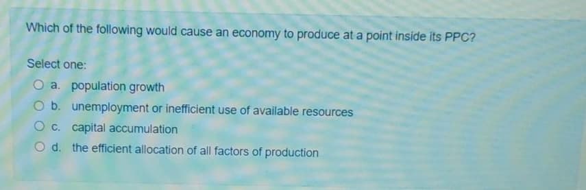 Which of the following would cause an economy to produce at a point inside its PPC?
Select one:
O a. population growth
O b. unemployment or inefficient use of available resources
C. capital accumulation
O d. the efficient allocation of all factors of production
