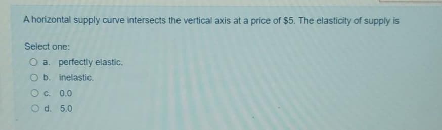 A horizontal supply curve intersects the vertical axis at a price of $5. The elasticity of supply is
Select one:
O a. perfectly elastic.
O b. inelastic.
O c. 0.0
O d. 5.0
