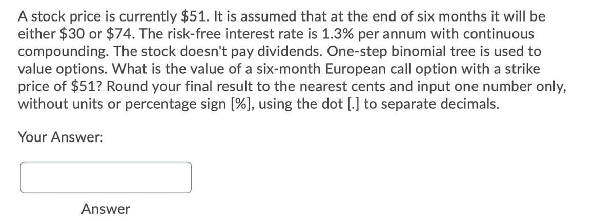 A stock price is currently $51. It is assumed that at the end of six months it will be
either $30 or $74. The risk-free interest rate is 1.3% per annum with continuous
compounding. The stock doesn't pay dividends. One-step binomial tree is used to
value options. What is the value of a six-month European call option with a strike
price of $51? Round your final result to the nearest cents and input one number only,
without units or percentage sign [%], using the dot [.] to separate decimals.
Your Answer:
Answer
