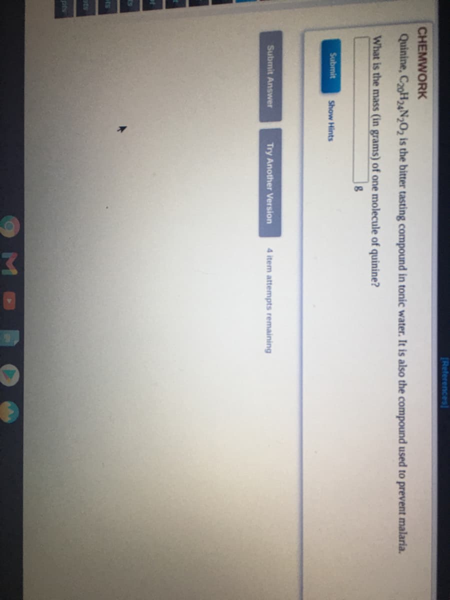 (References
CHEMWORK
Quinine, C20H24N2O2 is the bitter tasting compound in tonic water. It is also the compound used to prevent malaria.
What is the mass (in grams) of one molecule of quinine?
Submit
Show Hints
Submit Answer
Try Another Version
4 item attempts remaining
ts
ots
pfs
