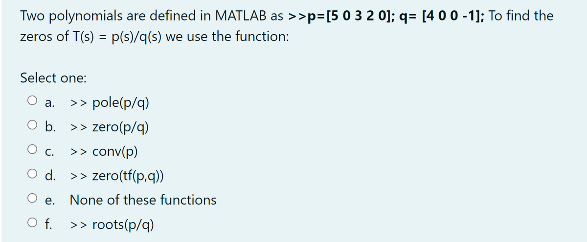 Two polynomials are defined in MATLAB as >>p=[50 3 2 0]; q= [400 -1]; To find the
zeros of T(s) = p(s)/q(s) we use the function:
Select one:
>> pole(p/q)
а.
O b. >> zero(p/q)
O c. >> conv(p)
С.
d.
>> zero(tf(p,q))
O e.
None of these functions
f.
>> roots(p/q)
