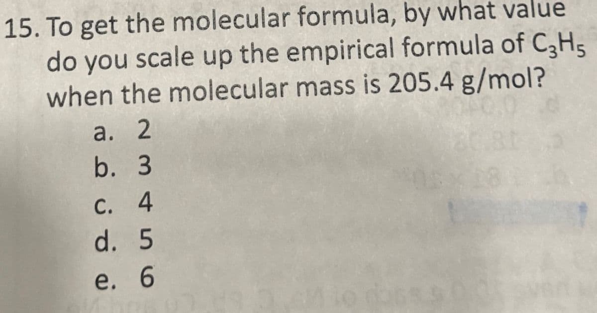15. To get the molecular formula, by what value
do you scale up the empirical formula of C3H5
when the molecular mass is 205.4 g/mol?
a. 2
b. 3
c. 4
d. 5
e. 6
