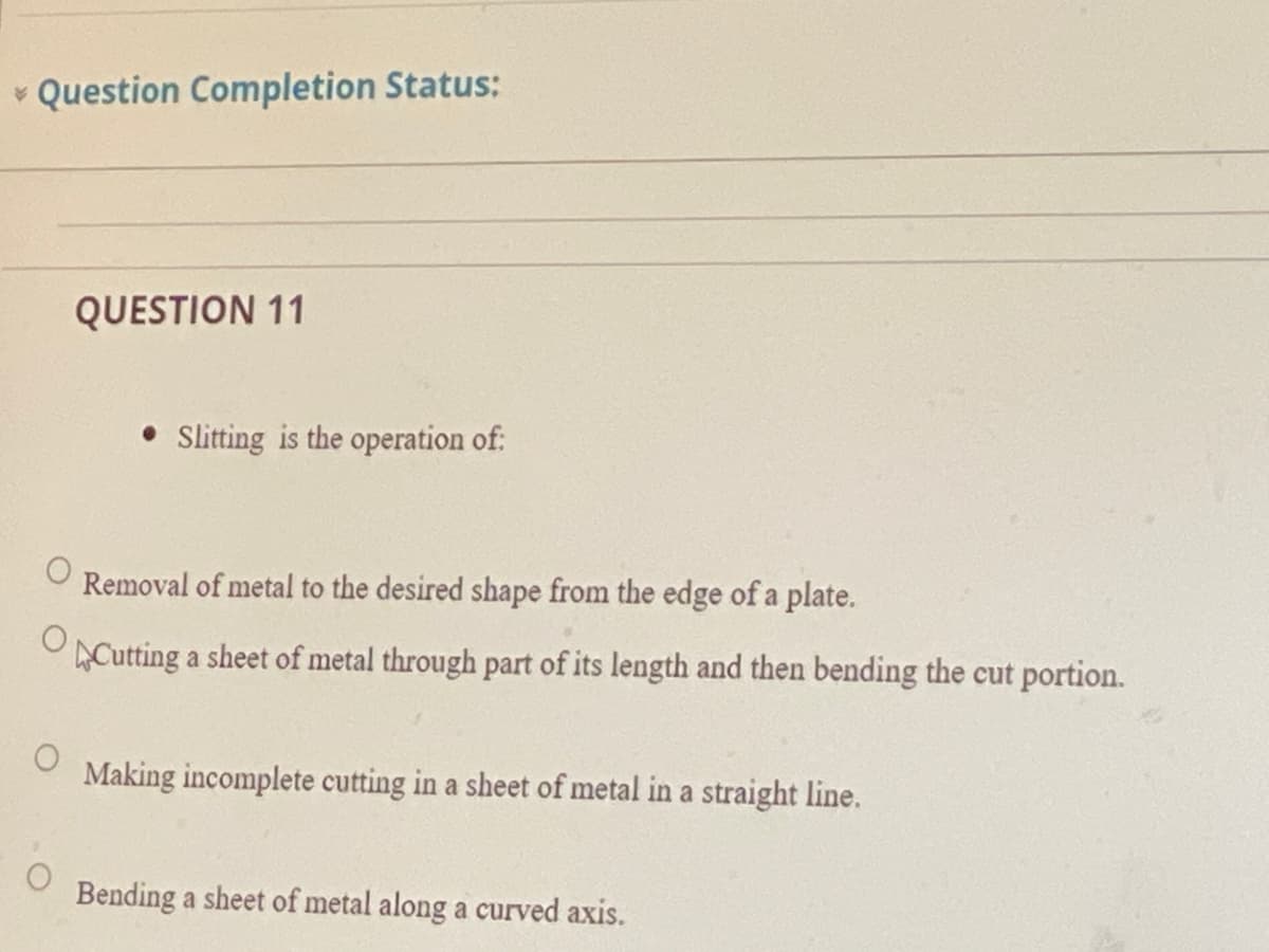 • Question Completion Status:
QUESTION 11
Slitting is the operation of:
Removal of metal to the desired shape from the edge of a plate.
OCutting a sheet of metal through part of its length and then bending the cut portion.
Making incomplete cutting in a sheet of metal in a straight line.
Bending a sheet of metal along a curved axis.
