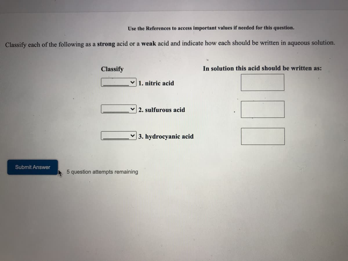 Use the References to access important values if needed for this question.
Classify each of the following as a strong acid or a weak acid and indicate how each should be written in aqueous solution.
Classify
In solution this acid should be written as:
1. nitric acid
2. sulfurous acid
| 3. hydrocyanic acid
Submit Answer
5 question attempts remaining
