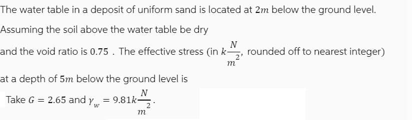 The water table in a deposit of uniform sand is located at 2m below the ground level.
Assuming the soil above the water table be dry
N
and the void ratio is 0.75. The effective stress (in k- rounded off to nearest integer)
at a depth of 5m below the ground level is
N
=9.81k-2
Take G = 2.65 and yw
W
m
m
2'