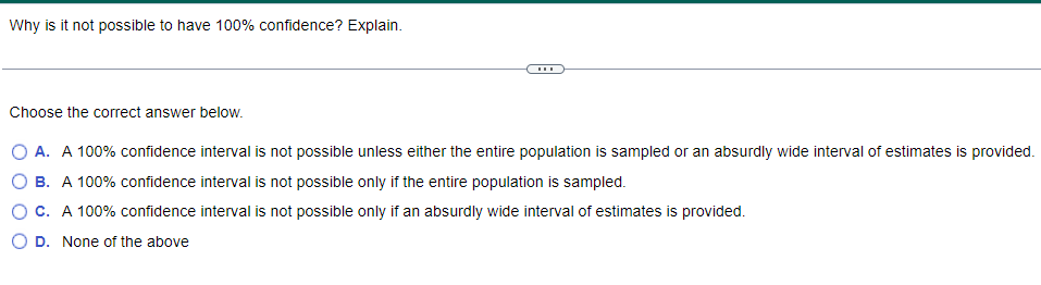 Why is it not possible to have 100% confidence? Explain.
Choose the correct answer below.
O A. A 100% confidence interval is not possible unless either the entire population is sampled or an absurdly wide interval of estimates is provided.
B. A 100% confidence interval is not possible only if the entire population is sampled.
C. A 100% confidence interval is not possible only if an absurdly wide interval of estimates is provided.
D. None of the above