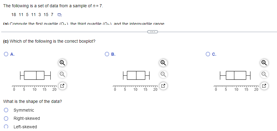 The following is a set of data from a sample of n = 7.
18 11 5 11 3 15 7
(a) Compute the first quartile (0.) the third quartile (0) and the internuartile range
(c) Which of the following is the correct boxplot?
O A.
5 10 15 20
Q
What is the shape of the data?
O Symmetric
Right-skewed
Left-skewed
B.
0 5
10 15
20
O C.
0
HC
5
10 15 20
N