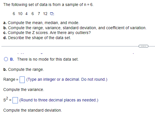 The following set of data is from a sample of n = 6.
6 10 4 6 7 12
a. Compute the mean, median, and mode.
b. Compute the range, variance, standard deviation, and coefficient of variation.
c. Compute the Z scores. Are there any outliers?
d. Describe the shape of the data set.
B. There is no mode for this data set.
b. Compute the range.
Range = (Type an integer or a decimal. Do not round.)
Compute the variance.
s² =
(Round to three decimal places as needed.)
Compute the standard deviation.