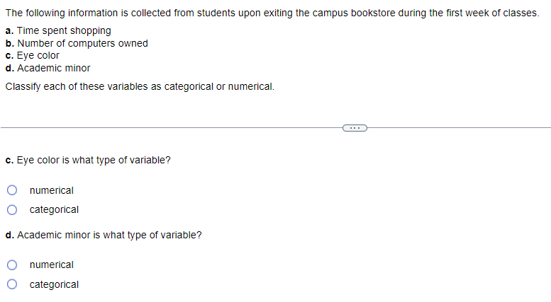 The
following information is collected from students upon exiting the campus bookstore during the first week of classes.
a. Time spent shopping
b. Number of computers owned
c. Eye color
d. Academic minor
Classify each of these variables as categorical or numerical.
c. Eye color is what type of variable?
numerical
categorical
d. Academic minor is what type of variable?
numerical
categorical