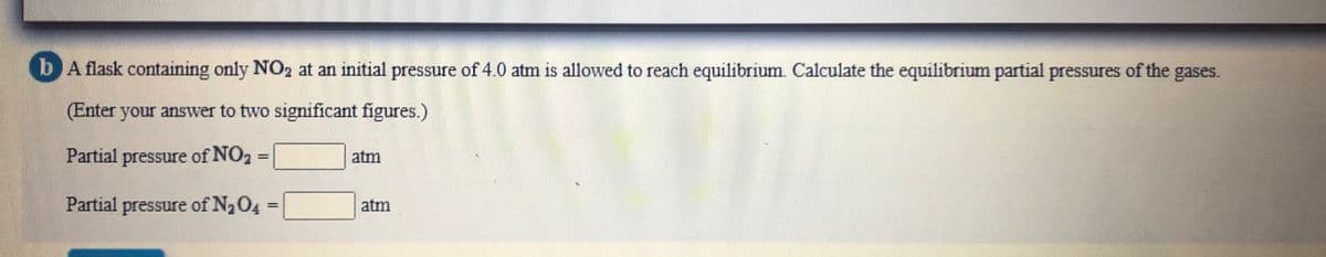 b A flask containing only NO2 at an initial pressure of 4.0 atm is allowed to reach equilibrium. Calculate the equilibrium partial pressures of the gases.
(Enter your answer to two significant figures.)
Partial pressure of NO2
atm
Partial pressure of N204
atm
%3D
