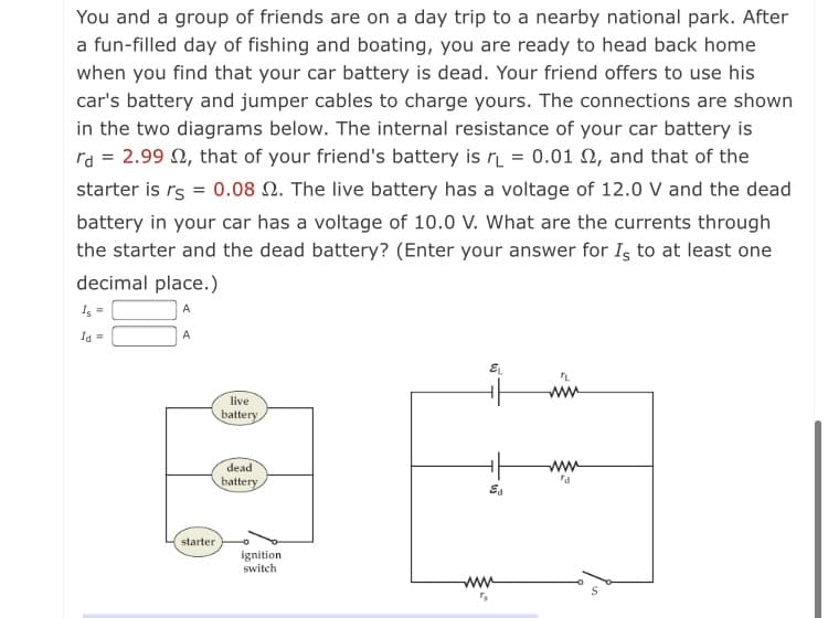 You and a group of friends are on a day trip to a nearby national park. After
a fun-filled day of fishing and boating, you are ready to head back home
when you find that your car battery is dead. Your friend offers to use his
car's battery and jumper cables to charge yours. The connections are shown
in the two diagrams below. The internal resistance of your car battery is
ra = 2.99 2, that of your friend's battery is r = 0.01 N, and that of the
starter is rs = 0.08 2. The live battery has a voltage of 12.0 V and the dead
battery in your car has a voltage of 10.0 V. What are the currents through
the starter and the dead battery? (Enter your answer for Is to at least one
decimal place.)
I, =
A
Id =
A
ww
live
battery
dead
ww
battery
starter
ignition
switch
