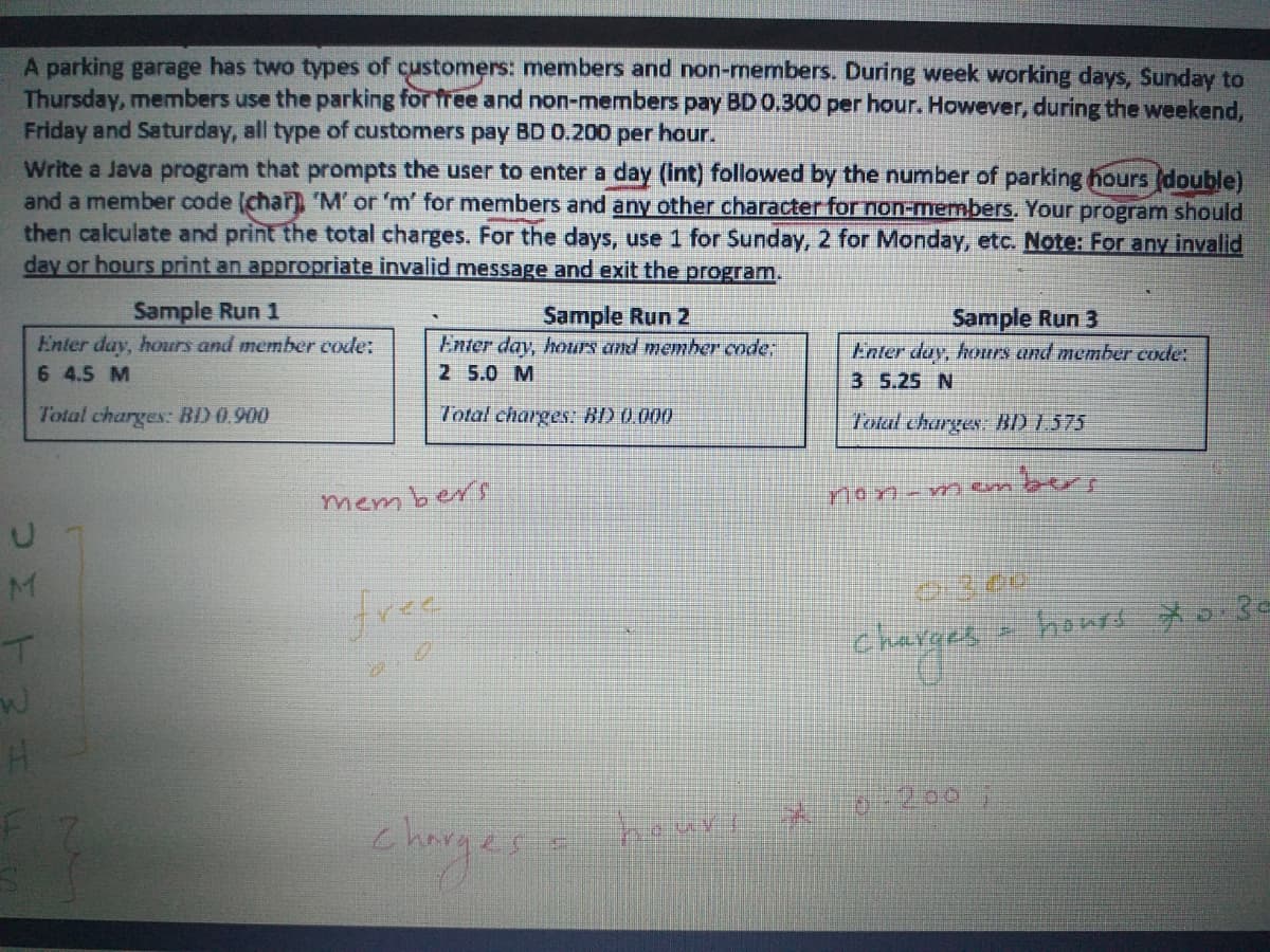 A parking garage has two types of customers: members and non-members. During week working days, Sunday to
Thursday, members use the parking for free and non-members pay BD 0.300 per hour. However, during the weekend,
Friday and Saturday, all type of customers pay BD 0.200 per hour.
Write a Java program that prompts the user to enter a day (Int) followed by the number of parking hours (double)
and a member code (char) 'M' or 'm' for members and any other character for non-members. Your program should
then calculate and print the total charges. For the days, use 1 for Sunday, 2 for Monday, etc. Note: For any invalid
day or hours print an appropriate invalid message and exit the program.
Sample Run 1
Enter day, hours and member code:
6 4.5 M
Sample Run 2
Sample Run 3
Enter day, hours and member code;
2 5.0 M
Enter day, hours and member code:
3 5.25 N
Total charges: BD 0,900
Total charges: BD 0.000
Total charges: BD 1.575
bers
mem ber
non- n m
M
free
howA メo3~
charges
larges
