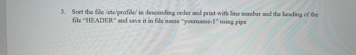 3. Sort the file /etc/profile/ in descending order and print with line number and the heading of the
file "HEADER" and save it in file name "yourname-1" using pipe
