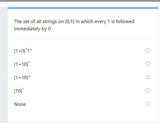 The set of all strings on (0,1} in which every 1 is followed
immediately by 0
(1+0)'1*
(1+10)
(1+10)*
(10)
None
